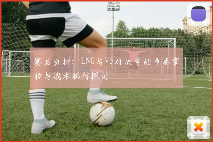 赛后分析：LNG与V5对决中的节奏掌控与战术执行探讨