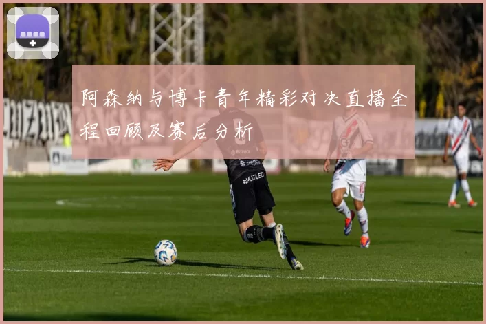 阿森纳与博卡青年精彩对决直播全程回顾及赛后分析