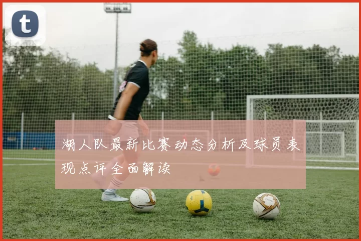 湖人队最新比赛动态分析及球员表现点评全面解读
