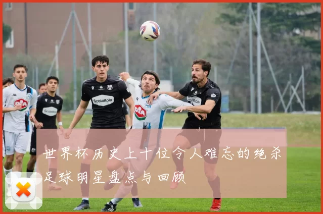 世界杯历史上十位令人难忘的绝杀足球明星盘点与回顾