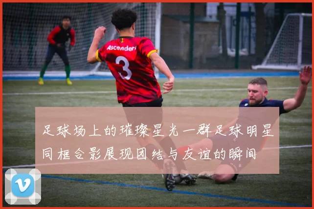 足球场上的璀璨星光一群足球明星同框合影展现团结与友谊的瞬间