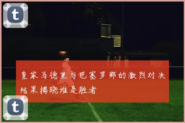 皇家马德里与巴塞罗那的激烈对决结果揭晓谁是胜者