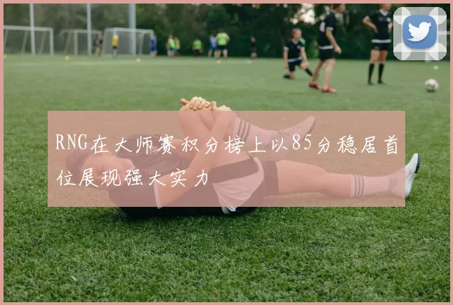 RNG在大师赛积分榜上以85分稳居首位展现强大实力