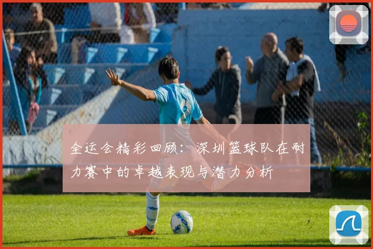 全运会精彩回顾：深圳篮球队在耐力赛中的卓越表现与潜力分析