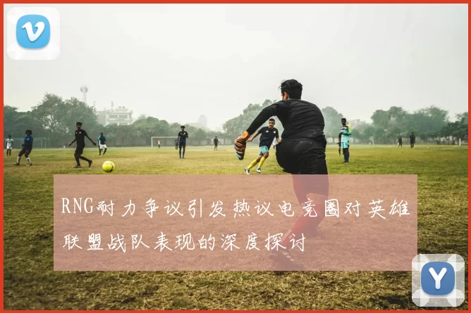 RNG耐力争议引发热议电竞圈对英雄联盟战队表现的深度探讨