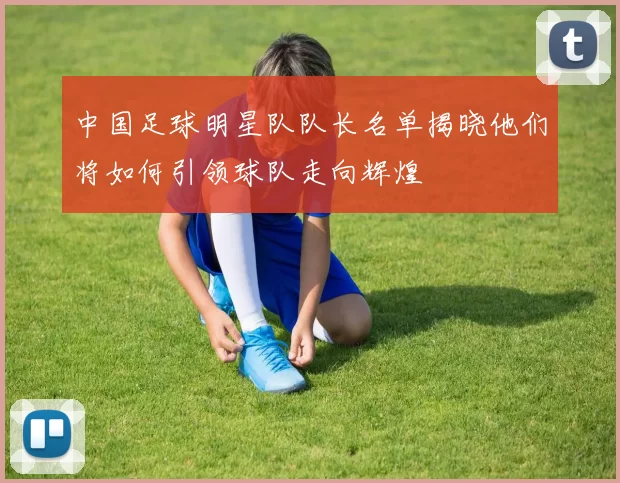 中国足球明星队队长名单揭晓他们将如何引领球队走向辉煌
