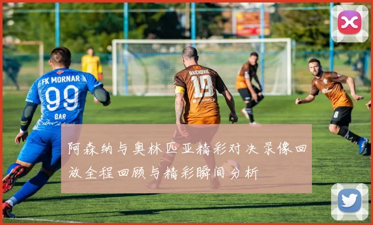 阿森纳与奥林匹亚精彩对决录像回放全程回顾与精彩瞬间分析