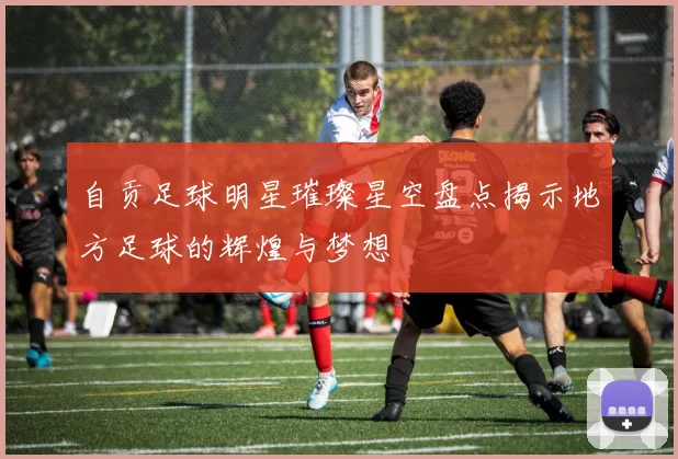 自贡足球明星璀璨星空盘点揭示地方足球的辉煌与梦想