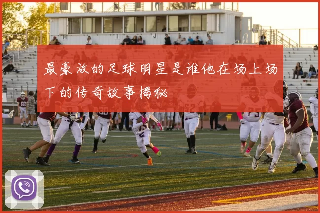最豪放的足球明星是谁他在场上场下的传奇故事揭秘