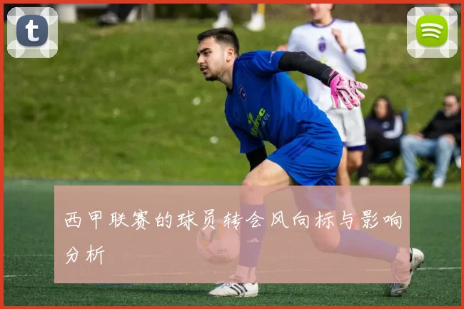 西甲联赛的球员转会风向标与影响分析