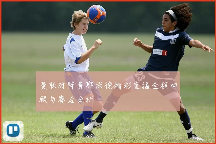 曼联对阵费耶诺德精彩直播全程回顾与赛后分析
