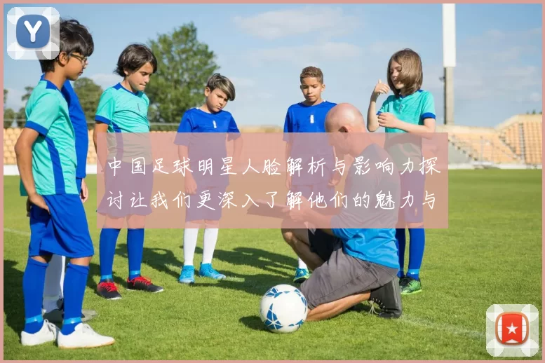 中国足球明星人脸解析与影响力探讨让我们更深入了解他们的魅力与成就