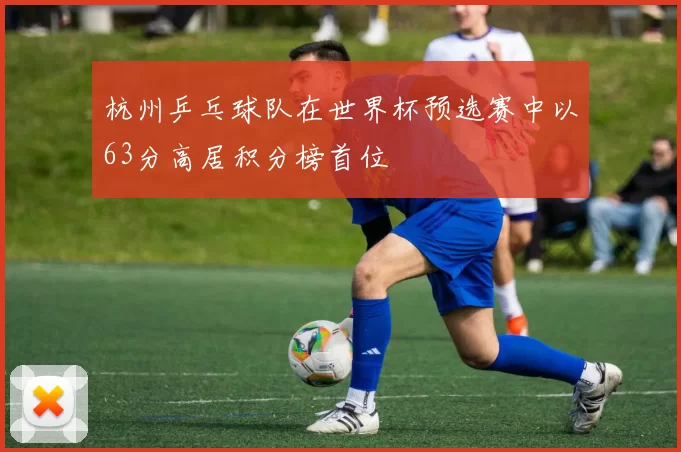 杭州乒乓球队在世界杯预选赛中以63分高居积分榜首位
