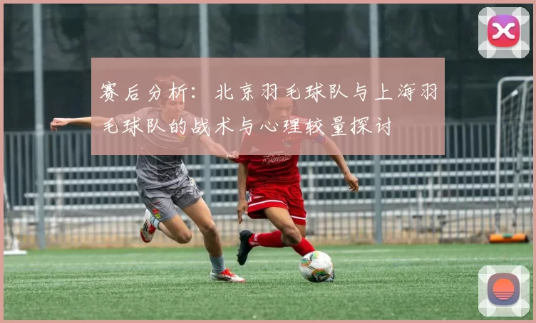 赛后分析：北京羽毛球队与上海羽毛球队的战术与心理较量探讨