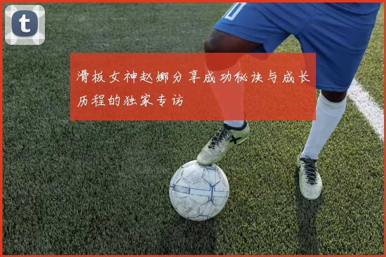 滑板女神赵娜分享成功秘诀与成长历程的独家专访