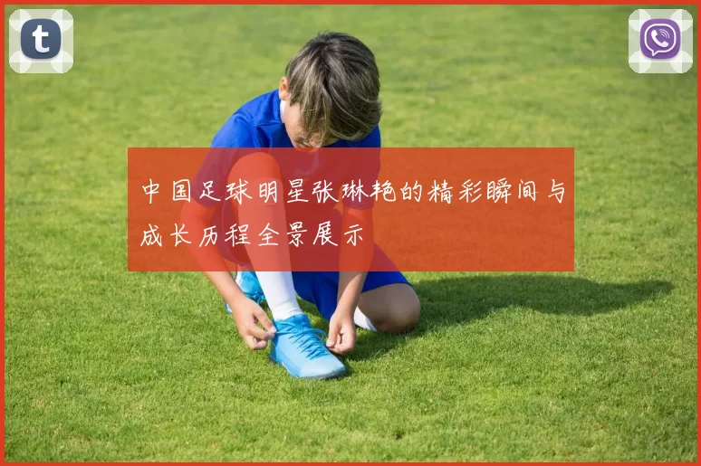 中国足球明星张琳艳的精彩瞬间与成长历程全景展示