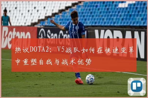 热议DOTA2：V5战队如何在快速变革中重塑自我与战术优势