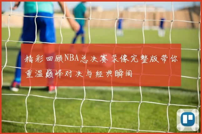 精彩回顾NBA总决赛录像完整版带你重温巅峰对决与经典瞬间