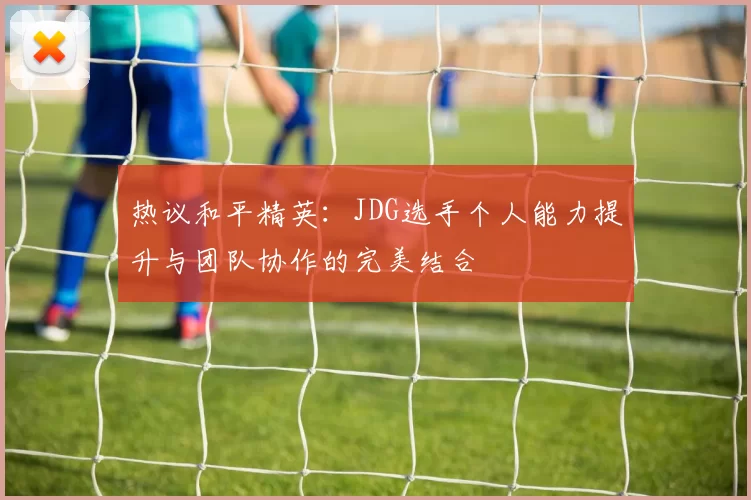 热议和平精英：JDG选手个人能力提升与团队协作的完美结合