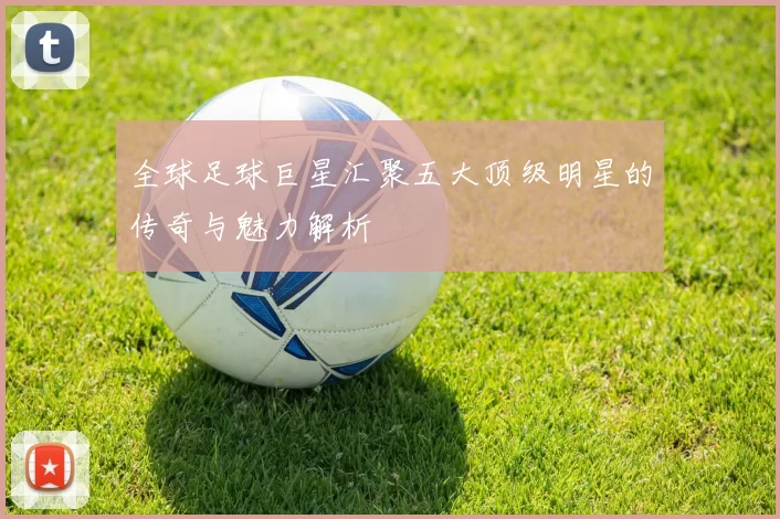 全球足球巨星汇聚五大顶级明星的传奇与魅力解析